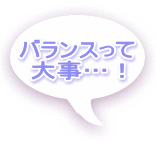バランスって 大事…！ 